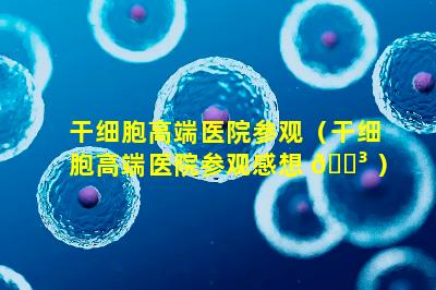 干细胞高端医院参观（干细胞高端医院参观感想 🌳 ）